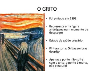O GRITO 
• Foi pintado em 1893 
• Representa uma figura 
andrógena num momento de 
desespero 
• Estado de saúde precário 
• Pintura torta: Ondas sonoras 
do grito 
• Apenas a ponto não sofre 
com o grito: a ponte é morta, 
não é natural 
 