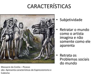 CARACTERÍSTICAS 
• Subjetividade 
• Retratar o mundo 
como o artista 
imagina e não 
somente como ele 
aparenta 
• Retrata os 
Problemas sociais 
do mundo 
Massacre da Coréia – Picasso 
obs: Apresenta características do Expressionismo e 
Cubismo 
 