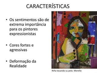 CARACTERÍSTICAS 
• Os sentimentos são de 
extrema importância 
para os pintores 
expressionistas 
• Cores fortes e 
agressivas 
• Deformação da 
Realidade 
Niña tocando su pelo. Merello 
 