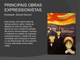 PRINCIPAIS OBRAS
EXPRESSIONISTAS
Ansiedade (Edvard Munch)
Esta pintura, da mesma série da
famosa pintura o grito, mostra as
aflições do ínicio do século XX,
época em que o quadro foi pintado.
Na pintura vemos pessoas, homens
e mulheres em estado de suspense,
mostrando assim, o retrato de uma
sociedade que começava a crescer
e a se desenvolver de uma maneira
e numa velocidade nunca antes
vistas.
 