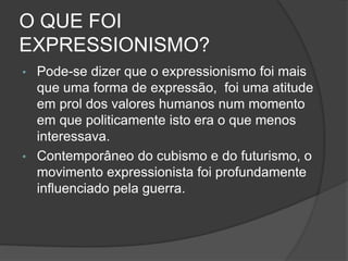 O QUE FOI
EXPRESSIONISMO?
• Pode-se dizer que o expressionismo foi mais
que uma forma de expressão, foi uma atitude
em prol dos valores humanos num momento
em que politicamente isto era o que menos
interessava.
• Contemporâneo do cubismo e do futurismo, o
movimento expressionista foi profundamente
influenciado pela guerra.
 