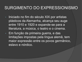 SURGIMENTO DO EXPRESSIONISMO
• Iniciado no fim do século XIX por artistas
plásticos da Alemanha, alcança seu auge
entre 1910 e 1920 e expande-se para a
literatura, a música, o teatro e o cinema.
• Em função da primeira guerra, e das
limitações impostas pela língua alemã, tem
maior expressão entre os povos germânico,
eslavo e nórdico.
 