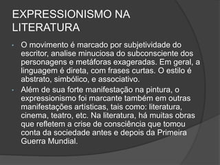 EXPRESSIONISMO NA
LITERATURA
• O movimento é marcado por subjetividade do
escritor, analise minuciosa do subconsciente dos
personagens e metáforas exageradas. Em geral, a
linguagem é direta, com frases curtas. O estilo é
abstrato, simbólico, e associativo.
• Além de sua forte manifestação na pintura, o
expressionismo foi marcante também em outras
manifestações artísticas, tais como: literatura,
cinema, teatro, etc. Na literatura, há muitas obras
que refletem a crise de consciência que tomou
conta da sociedade antes e depois da Primeira
Guerra Mundial.
 