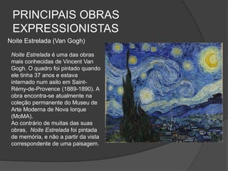 PRINCIPAIS OBRAS
EXPRESSIONISTAS
Noite Estrelada (Van Gogh)
Noite Estrelada é uma das obras
mais conhecidas de Vincent Van
Gogh. O quadro foi pintado quando
ele tinha 37 anos e estava
internado num asilo em Saint-
Rémy-de-Provence (1889-1890). A
obra encontra-se atualmente na
coleção permanente do Museu de
Arte Moderna de Nova Iorque
(MoMA).
Ao contrário de muitas das suas
obras, Noite Estrelada foi pintada
de memória, e não a partir da vista
correspondente de uma paisagem.
 