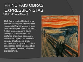 PRINCIPAIS OBRAS
EXPRESSIONISTAS
O Grito (Edvard Munch)
O Grito (no original Skrik) é uma
série de quatro pinturas do artista
norueguês Edvard Munch, a mais
célebre das quais datada de 1893.
A obra representa uma figura
andrógina num momento de
profunda angústia e desespero
existencial. O plano de fundo é a
doca de Oslofjord, em Oslo,
ao pôr-do-sol. O quadro O Grito é
considerado como uma das obras
mais importantes do movimento
expressionista.
 