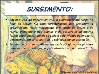  Em oposição ao Impressionismo, o Expressionismo surge no
final do século XIX com características que ressaltam a
subjetividade. Neste movimento, a intenção do artista é de
recriar o mundo e não apenas a de absorvê-lo da mesma
forma que é visto. Aqui ele se opõe à objetividade da imagem,
destacando, em contrapartida, o subjetivismo da expressão.
 Seu marco ocorreu na Alemanha, onde atingiu vários pintores
num momento em que o país atravessava um período de
guerra.
O Tropical pintura de Anita Malfatti
 