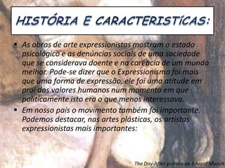 As obras de arte expressionistas mostram o estado
psicológico e as denúncias sociais de uma sociedade
que se considerava doente e na carência de um mundo
melhor. Pode-se dizer que o Expressionismo foi mais
que uma forma de expressão, ele foi uma atitude em
prol dos valores humanos num momento em que
politicamente isto era o que menos interessava.
 Em nosso país o movimento também foi importante.
Podemos destacar, nas artes plásticas, os artistas
expressionistas mais importantes:
The Day After pintura de Edvard Munch
 