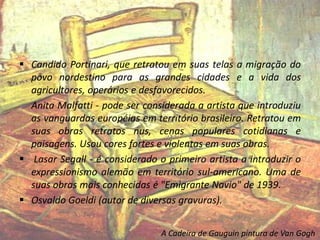 Candido Portinari, que retratou em suas telas a migração do
povo nordestino para as grandes cidades e a vida dos
agricultores, operários e desfavorecidos.
Anita Malfatti - pode ser considerada a artista que introduziu
as vanguardas européias em território brasileiro. Retratou em
suas obras retratos nus, cenas populares cotidianas e
paisagens. Usou cores fortes e violentas em suas obras.
 Lasar Segall - é considerado o primeiro artista a introduzir o
expressionismo alemão em território sul-americano. Uma de
suas obras mais conhecidas é "Emigrante Navio" de 1939.
 Osvaldo Goeldi (autor de diversas gravuras).
A Cadeira de Gauguin pintura de Van Gogh
 