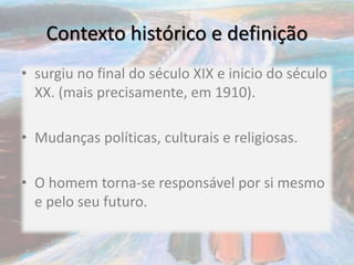 Contexto histórico e definição
• surgiu no final do século XIX e inicio do século
XX. (mais precisamente, em 1910).
• Mudanças políticas, culturais e religiosas.
• O homem torna-se responsável por si mesmo
e pelo seu futuro.
 