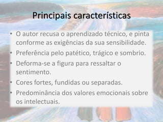 Principais características
• O autor recusa o aprendizado técnico, e pinta
conforme as exigências da sua sensibilidade.
• Preferência pelo patético, trágico e sombrio.
• Deforma-se a figura para ressaltar o
sentimento.
• Cores fortes, fundidas ou separadas.
• Predominância dos valores emocionais sobre
os intelectuais.
 