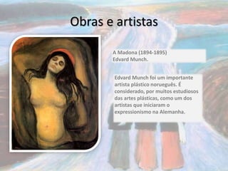 Obras e artistas
A Madona (1894-1895)
Edvard Munch.
Edvard Munch foi um importante
artista plástico norueguês. É
considerado, por muitos estudiosos
das artes plásticas, como um dos
artistas que iniciaram o
expressionismo na Alemanha.
 