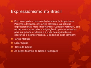Expressionismo no Brasil
 Em nosso país o movimento também foi importante.
Podemos destacar, nas artes plásticas, os artistas
expressionistas mais importantes: Candido Portinari, que
retratou em suas telas a migração do povo nordestino
para as grandes cidades e a vida dos agricultores,
operários e desfavorecidos. E podemos citar também:
 Anita Malfatti
 Lasar Segall
 Osvaldo Goeldi
 As peças teatrais de Nélson Rodrigues
 