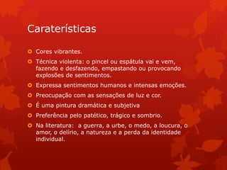 Caraterísticas
 Cores vibrantes.
 Técnica violenta: o pincel ou espátula vai e vem,
fazendo e desfazendo, empastando ou provocando
explosões de sentimentos.
 Expressa sentimentos humanos e intensas emoções.
 Preocupação com as sensações de luz e cor.
 É uma pintura dramática e subjetiva
 Preferência pelo patético, trágico e sombrio.
 Na literatura: a guerra, a urbe, o medo, a loucura, o
amor, o delírio, a natureza e a perda da identidade
individual.
 