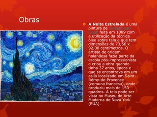 Obras  A Noite Estrelada é uma
pintura de Vincent van
Gogh feita em 1889 com
a utilização da técnica
óleo sobre tela e que tem
dimensões de 73,66 x
92,08 centímetros. O
artista de origem
holandesa fazia parte da
escola pós-impressionista
e criou a obra quando
tinha 37 anos, época e
que se encontrava em um
asilo localizado em Saint-
Rémy-de-Provence
(comuna francesa), onde
produziu mais de 150
quadros. A tela pode ser
vista no Museu de Arte
Moderna de Nova York
(EUA).
 