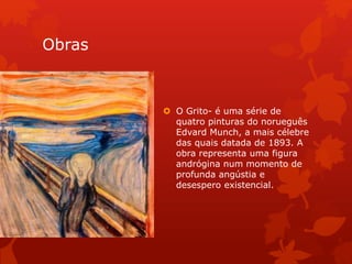 Obras
 O Grito- é uma série de
quatro pinturas do norueguês
Edvard Munch, a mais célebre
das quais datada de 1893. A
obra representa uma figura
andrógina num momento de
profunda angústia e
desespero existencial.
 