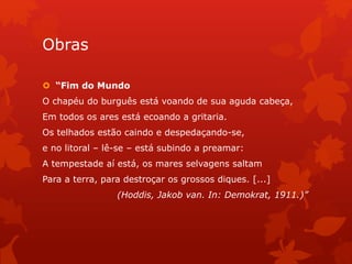 Obras
 “Fim do Mundo
O chapéu do burguês está voando de sua aguda cabeça,
Em todos os ares está ecoando a gritaria.
Os telhados estão caindo e despedaçando-se,
e no litoral – lê-se – está subindo a preamar:
A tempestade aí está, os mares selvagens saltam
Para a terra, para destroçar os grossos diques. [...]
(Hoddis, Jakob van. In: Demokrat, 1911.)”
 