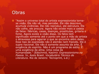 Obras
 "Assim o universo total do artista expressionista torna-
se visão. Ele não vê, mas percebe. Ele não descreve,
acumula vivências. Ele não reproduz, ele estrutura. Ele
não colhe, ele procura. Agora não existe mais a cadeia
de fatos: fábricas, casas, doenças, prostitutas, gritaria e
fome. Agora existe a visão disso. Os fatos tem
significado somente até o ponto em que a mão do artista
o atravessa para agarrar o que se encontra além deles.
Esse tipo de expressão não é alemão nem francês. Ele é
supre nacional. Ele não é somente assunto da arte. É
exigência do espírito. Não é um programa de estilo. É
uma exigência da alma. Uma coisa da
humanidade." (Edschmid, Kasimir. Expressionismo na
Poesia. In, Assis Brasil. Vocabulário Técnico de
Literatura. Rio de Janeiro: Tecnoprint, s.d.)
 