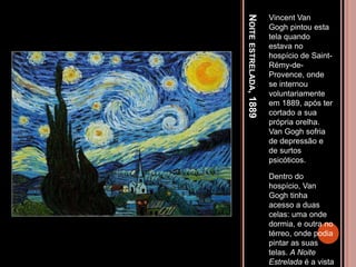 NOITEESTRELADA,1889
Vincent Van
Gogh pintou esta
tela quando
estava no
hospício de Saint-
Rémy-de-
Provence, onde
se internou
voluntariamente
em 1889, após ter
cortado a sua
própria orelha.
Van Gogh sofria
de depressão e
de surtos
psicóticos.
Dentro do
hospício, Van
Gogh tinha
acesso a duas
celas: uma onde
dormia, e outra no
térreo, onde podia
pintar as suas
telas. A Noite
Estrelada é a vista
 
