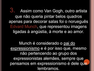 3. Assim como Van Gogh, outro artista
que não queria pintar belos quadros
apenas para decorar salas foi o norueguês
Edvard Munch, que representou imagens
ligadas à angústia, à morte e ao amor.
Munch é considerado o pai do
expressionismo e é por isso que, mesmo
não pertencendo ao grupo dos
expressionistas alemães, sempre que
pensamos em expressionismo é dele que
lembramos.
 