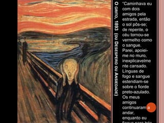 OGRITO,1893(OUDESESPEROOUANSIEDADE)
“Caminhava eu
com dois
amigos pela
estrada, então
o sol pôs-se;
de repente, o
céu tornou-se
vermelho como
o sangue.
Parei, apoiei-
me no muro,
inexplicavelme
nte cansado.
Línguas de
fogo e sangue
estendiam-se
sobre o fiorde
preto-azulado.
Os meus
amigos
continuaram a
andar,
enquanto eu
 