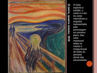 OGRITO,QUARTAVERSÃO,1910
O Grito
explicita a
solidão, o
medo e a dor.
As cores
intensificam a
angústia
representada
pelo
personagem
em primeiro
plano. Seu
rosto
impessoal
relata os
medos e
inseguranças
de todas as
pessoas
diante das
adversidades
.
 