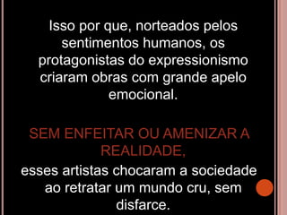 Isso por que, norteados pelos
sentimentos humanos, os
protagonistas do expressionismo
criaram obras com grande apelo
emocional.
SEM ENFEITAR OU AMENIZAR A
REALIDADE,
esses artistas chocaram a sociedade
ao retratar um mundo cru, sem
disfarce.
 
