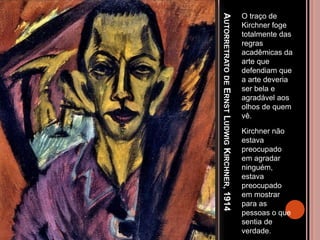 AUTORRETRATODEERNSTLUDWIGKIRCHNER,1914
O traço de
Kirchner foge
totalmente das
regras
acadêmicas da
arte que
defendiam que
a arte deveria
ser bela e
agradável aos
olhos de quem
vê.
Kirchner não
estava
preocupado
em agradar
ninguém,
estava
preocupado
em mostrar
para as
pessoas o que
sentia de
verdade.
 