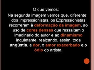 O que vemos:
Na segunda imagem vemos que, diferente
dos Impressionistas, os Expressionistas
recorreram à deformação da imagem, ao
uso de cores densas que ressaltam o
imaginário do autor e ao dinamismo
inquietante, realçando, assim, toda
angústia, a dor, o amor exacerbado e o
ódio do artista.
 