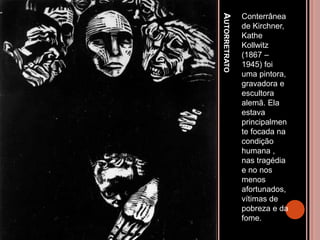 AUTORRETRATO
Conterrânea
de Kirchner,
Kathe
Kollwitz
(1867 –
1945) foi
uma pintora,
gravadora e
escultora
alemã. Ela
estava
principalmen
te focada na
condição
humana ,
nas tragédia
e no nos
menos
afortunados,
vítimas de
pobreza e da
fome.
 
