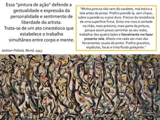 Essa “pintura de ação” defende a
gestualidade e expressão da
personalidade e sentimento de
liberdade do artista.
Trata-se de um ato cinestésico que
estabelece o trabalho
simultâneo entre corpo e mente.
Jackson Pollock, Mural, 1943
“Minha pintura não vem do cavalete, mal estico a
tela antes de pintar. Prefiro prendê-la, sem chassi,
sobre a parede ou o piso duro. Preciso da resistência
de uma superfície firma. Sinto-me mais à vontade
no chão, mais próximo, mais parte da pintura,
porque assim posso caminhar ao seu redor,
trabalhar dos quatro lados e literalmente me fazer
presente nela. Afasto-me cada vez mais das
ferramentas usuais do pintor. Prefiro gravetos,
espátulas, facas e tinta fluida gotejante.”
 