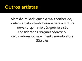 Além de Pollock, que é o mais conhecido,
outros artistas contribuíram para a pintura
nova-iorquina no pós-guerra e são
considerados “organizadores” ou
divulgadores do movimento mundo afora.
São eles:
 