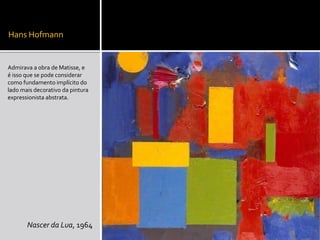 Hans Hofmann
Admirava a obra de Matisse, e
é isso que se pode considerar
como fundamento implícito do
lado mais decorativo da pintura
expressionista abstrata.
Nascer da Lua, 1964
 