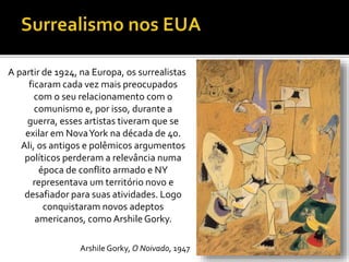 A partir de 1924, na Europa, os surrealistas
ficaram cada vez mais preocupados
com o seu relacionamento com o
comunismo e, por isso, durante a
guerra, esses artistas tiveram que se
exilar em NovaYork na década de 40.
Ali, os antigos e polêmicos argumentos
políticos perderam a relevância numa
época de conflito armado e NY
representava um território novo e
desafiador para suas atividades. Logo
conquistaram novos adeptos
americanos, como Arshile Gorky.
Arshile Gorky, O Noivado, 1947
 