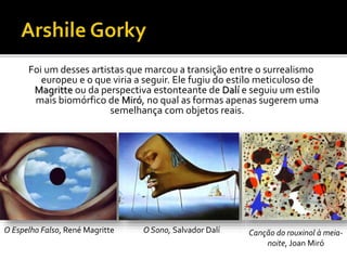 Foi um desses artistas que marcou a transição entre o surrealismo
europeu e o que viria a seguir. Ele fugiu do estilo meticuloso de
Magritte ou da perspectiva estonteante de Dalí e seguiu um estilo
mais biomórfico de Miró, no qual as formas apenas sugerem uma
semelhança com objetos reais.
O Espelho Falso, René Magritte O Sono, Salvador Dalí Canção do rouxinol à meia-
noite, Joan Miró
 
