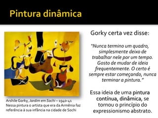 Gorky certa vez disse:
“Nunca termino um quadro,
simplesmente deixo de
trabalhar nele por um tempo.
Gosto de mudar de ideia
frequentemente. O certo é
sempre estar começando, nunca
terminar a pintura.”
Essa ideia de uma pintura
contínua, dinâmica, se
tornou o princípio do
expressionismo abstrato.
Arshile Gorky, Jardim em Sochi – 1940-41
Nessa pintura o artista que era da Armênia faz
referência à sua infância na cidade de Sochi
 