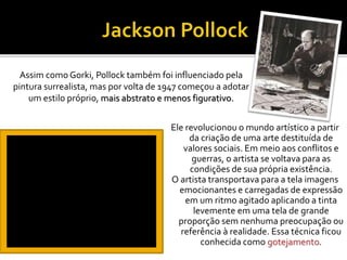 Ele revolucionou o mundo artístico a partir
da criação de uma arte destituída de
valores sociais. Em meio aos conflitos e
guerras, o artista se voltava para as
condições de sua própria existência.
O artista transportava para a tela imagens
emocionantes e carregadas de expressão
em um ritmo agitado aplicando a tinta
levemente em uma tela de grande
proporção sem nenhuma preocupação ou
referência à realidade. Essa técnica ficou
conhecida como gotejamento.
Assim como Gorki, Pollock também foi influenciado pela
pintura surrealista, mas por volta de 1947 começou a adotar
um estilo próprio, mais abstrato e menos figurativo.
 