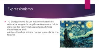 Expressionismo
 O Expressionismo foi um movimento artístico e
cultural de vanguarda surgido na Alemanha no início
do século XX, transversal aos campos artísticos
da arquitetura, artes
plásticas, literatura, música, cinema, teatro, dança e fo
tografia.
 