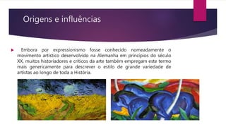 Origens e influências
 Embora por expressionismo fosse conhecido nomeadamente o
movimento artístico desenvolvido na Alemanha em princípios do século
XX, muitos historiadores e críticos da arte também empregam este termo
mais genericamente para descrever o estilo de grande variedade de
artistas ao longo de toda a História.
 