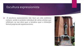 Escultura expressionista
 A escultura expressionista não teve um selo estilístico
comum, sendo o produto individual de vários artistas que
refletiram na sua obra quer a temática quer a distorção
formal próprias do expressionismo.
 