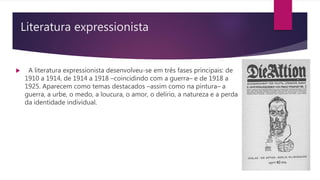 Literatura expressionista
 A literatura expressionista desenvolveu-se em três fases principais: de
1910 a 1914, de 1914 a 1918 –coincidindo com a guerra– e de 1918 a
1925. Aparecem como temas destacados –assim como na pintura– a
guerra, a urbe, o medo, a loucura, o amor, o delírio, a natureza e a perda
da identidade individual.
 