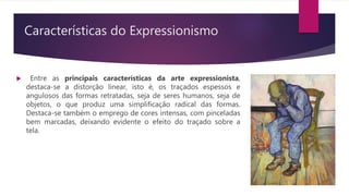Características do Expressionismo
 Entre as principais características da arte expressionista,
destaca-se a distorção linear, isto é, os traçados espessos e
angulosos das formas retratadas, seja de seres humanos, seja de
objetos, o que produz uma simplificação radical das formas.
Destaca-se também o emprego de cores intensas, com pinceladas
bem marcadas, deixando evidente o efeito do traçado sobre a
tela.
 
