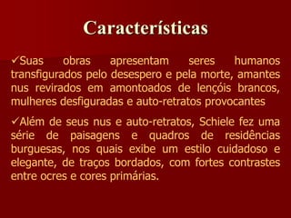 Características
Suas obras apresentam seres humanos
transfigurados pelo desespero e pela morte, amantes
nus revirados em amontoados de lençóis brancos,
mulheres desfiguradas e auto-retratos provocantes
Além de seus nus e auto-retratos, Schiele fez uma
série de paisagens e quadros de residências
burguesas, nos quais exibe um estilo cuidadoso e
elegante, de traços bordados, com fortes contrastes
entre ocres e cores primárias.
 