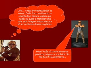 Olha... Chega de intelectualizar as
coisas. Onde fica o sentimento, a
emoção.Que pintura realista que
nada; eu quero é manchar uma
tela, usar imagens distorcidas pra
vê se me liberto dessas angústias.
Poxa! Vocês só tratam de temas
patéticos, trágicos e sombrios. Sei
não hein!! Mó depressivo...
 