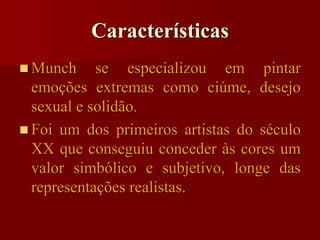 Características
 Munch se especializou em pintar
emoções extremas como ciúme, desejo
sexual e solidão.
 Foi um dos primeiros artistas do século
XX que conseguiu conceder às cores um
valor simbólico e subjetivo, longe das
representações realistas.
 