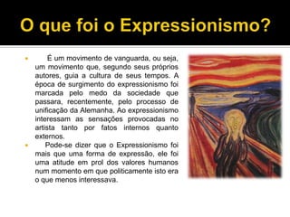 É um movimento de vanguarda, ou seja,
um movimento que, segundo seus próprios
autores, guia a cultura de seus tempos. A
época de surgimento do expressionismo foi
marcada pelo medo da sociedade que
passara, recentemente, pelo processo de
unificação da Alemanha. Ao expressionismo
interessam as sensações provocadas no
artista tanto por fatos internos quanto
externos.

Pode-se dizer que o Expressionismo foi
mais que uma forma de expressão, ele foi
uma atitude em prol dos valores humanos
num momento em que politicamente isto era
o que menos interessava.


 
