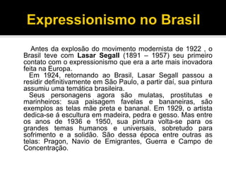 Antes da explosão do movimento modernista de 1922 , o
Brasil teve com Lasar Segall (1891 – 1957) seu primeiro
contato com o expressionismo que era a arte mais inovadora
feita na Europa.
Em 1924, retornando ao Brasil, Lasar Segall passou a
residir definitivamente em São Paulo, a partir daí, sua pintura
assumiu uma temática brasileira.
Seus personagens agora são mulatas, prostitutas e
marinheiros: sua paisagem favelas e bananeiras, são
exemplos as telas mãe preta e bananal. Em 1929, o artista
dedica-se á escultura em madeira, pedra e gesso. Mas entre
os anos de 1936 e 1950, sua pintura volta-se para os
grandes temas humanos e universais, sobretudo para
sofrimento e a solidão. São dessa época entre outras as
telas: Pragon, Navio de Emigrantes, Guerra e Campo de
Concentração.

 