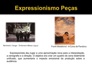 Reinhard J. Sorge - O Homem-Massa (1921)

Frank Wedekind - A Caixa de Pandora

Expressionista deu lugar a uma aproximação nova para a interpretação,
a cenografia e a direção. O objetivo era criar um quadro de cena totalmente
unificado, que aumentaria o impacto emocional da produção sobre a
audiência.

 