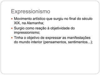 Expressionismo 
 Movimento artístico que surgiu no final do século 
XIX, na Alemanha; 
 Surgio como reação à objetividade do 
impressionismo; 
 Tinha o objetivo de expressar as manifestações 
do mundo interior (pensamentos, sentimentos...); 
 