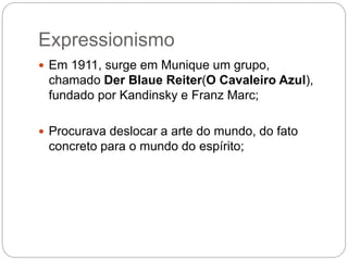 Expressionismo 
 Em 1911, surge em Munique um grupo, 
chamado Der Blaue Reiter(O Cavaleiro Azul), 
fundado por Kandinsky e Franz Marc; 
 Procurava deslocar a arte do mundo, do fato 
concreto para o mundo do espírito; 
 