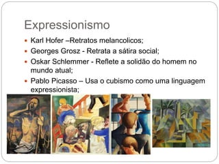 Expressionismo 
 Karl Hofer –Retratos melancolicos; 
 Georges Grosz - Retrata a sátira social; 
 Oskar Schlemmer - Reflete a solidão do homem no 
mundo atual; 
 Pablo Picasso – Usa o cubismo como uma linguagem 
expressionista; 
 